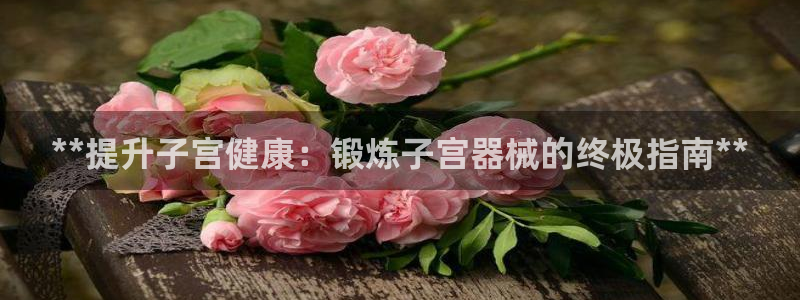 尊龙物流怎么样：**提升子宫健康：锻炼子宫器械的终极