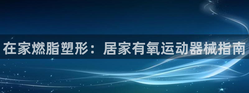 尊龙app下载官网：在家燃脂塑形：居家有氧运动器械指