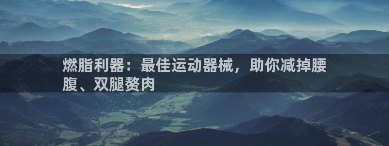 尊龙人生就是博一下阿扎尔：燃脂利器：最佳运动器械，助