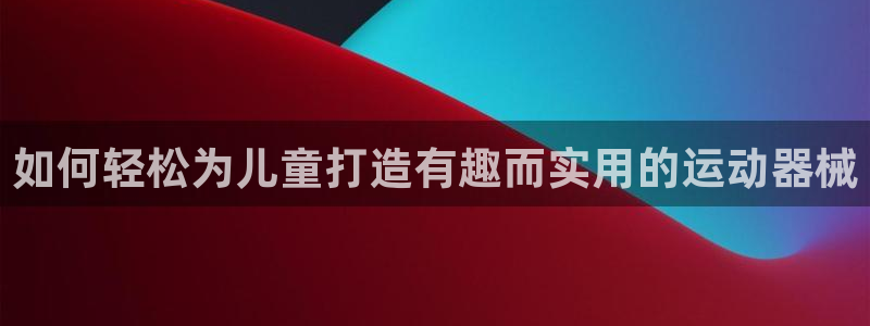 尊龙人生就是博登录准认来就送38：如何轻松为儿童打造