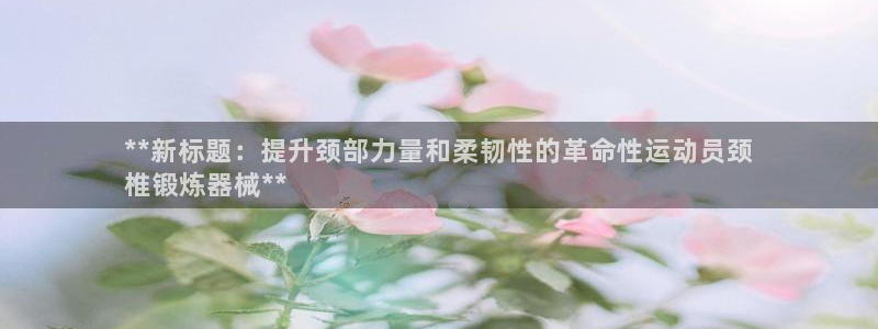 尊龙人生手机版：**新标题：提升颈部力量和柔韧性的革