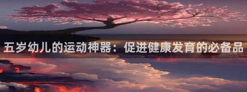 尊龙平台登录：五岁幼儿的运动神器：促进健康发育的必备品